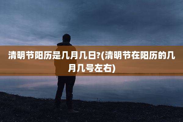 清明节阳历是几月几日?(清明节在阳历的几月几号左右)