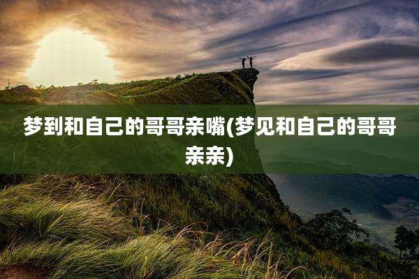 梦到和自己的哥哥亲嘴(梦见和自己的哥哥亲亲)