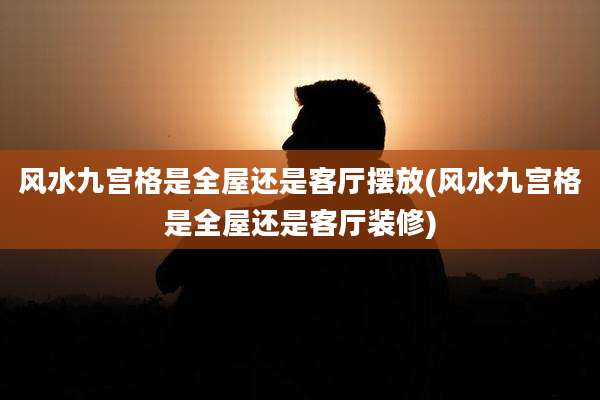 风水九宫格是全屋还是客厅摆放(风水九宫格是全屋还是客厅装修)