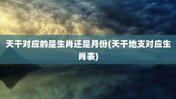 天干对应的是生肖还是月份(天干地支对应生肖表)