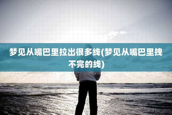 梦见从嘴巴里拉出很多线(梦见从嘴巴里拽不完的线)