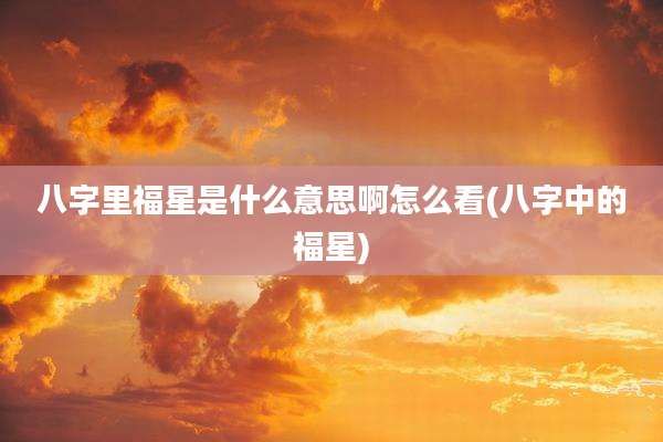 八字里福星是什么意思啊怎么看(八字中的福星)
