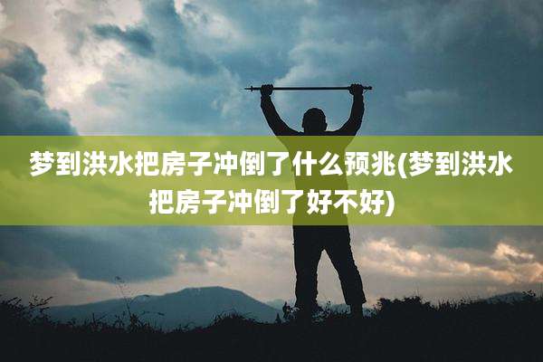 梦到洪水把房子冲倒了什么预兆(梦到洪水把房子冲倒了好不好)