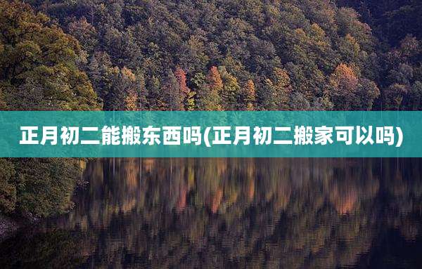 正月初二能搬东西吗(正月初二搬家可以吗)