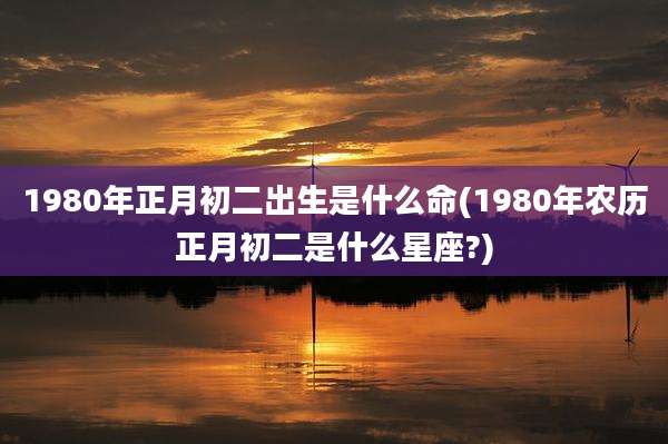 1980年正月初二出生是什么命(1980年农历正月初二是什么星座?)