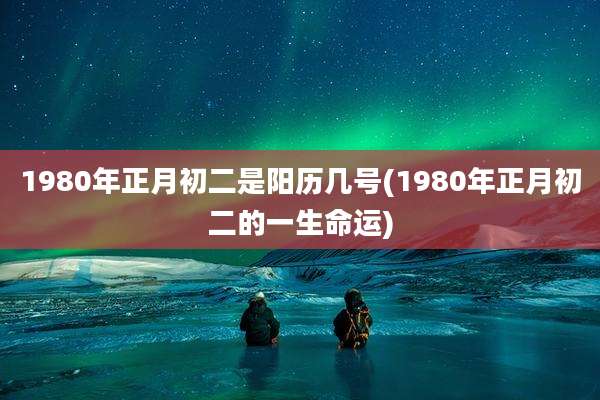 1980年正月初二是阳历几号(1980年正月初二的一生命运)