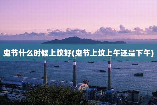 鬼节什么时候上坟好(鬼节上坟上午还是下午)