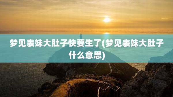 梦见表妹大肚子快要生了(梦见表妹大肚子什么意思)