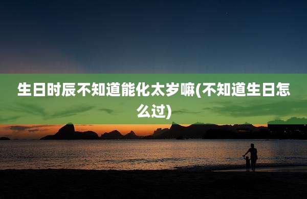 生日时辰不知道能化太岁嘛(不知道生日怎么过)
