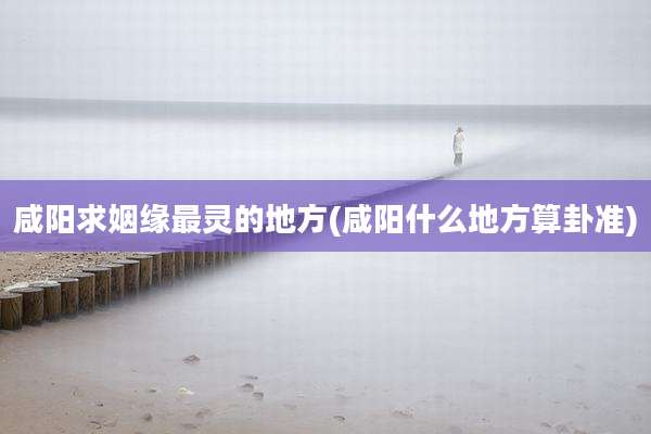 咸阳求姻缘最灵的地方(咸阳什么地方算卦准)