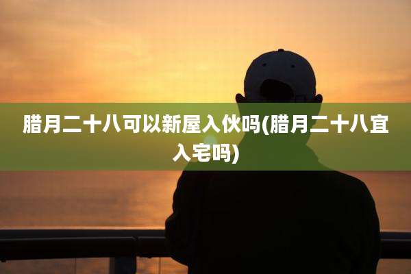 腊月二十八可以新屋入伙吗(腊月二十八宜入宅吗)