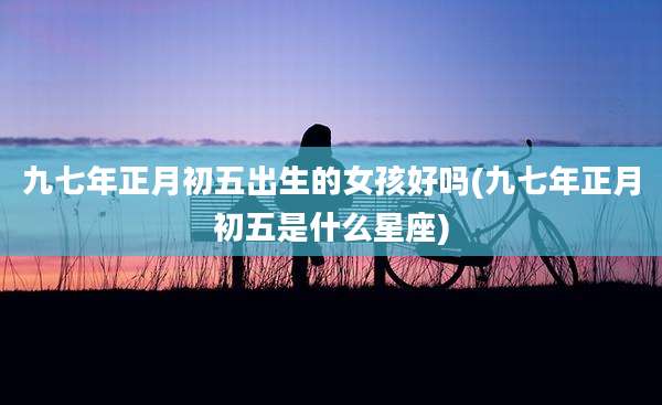 九七年正月初五出生的女孩好吗(九七年正月初五是什么星座)