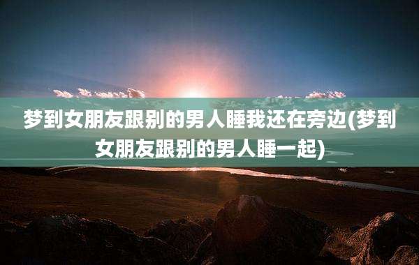 梦到女朋友跟别的男人睡我还在旁边(梦到女朋友跟别的男人睡一起)