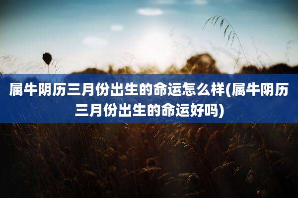 属牛阴历三月份出生的命运怎么样(属牛阴历三月份出生的命运好吗)