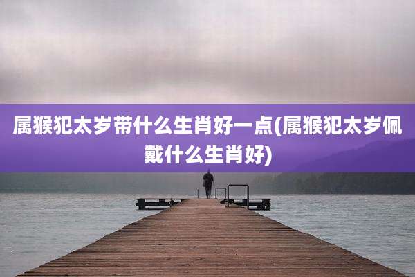 属猴犯太岁带什么生肖好一点(属猴犯太岁佩戴什么生肖好)