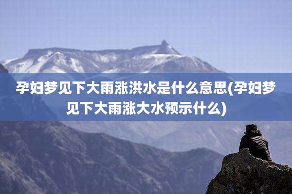 孕妇梦见下大雨涨洪水是什么意思(孕妇梦见下大雨涨大水预示什么)