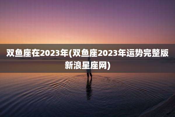 双鱼座在2023年(双鱼座2023年运势完整版新浪星座网)