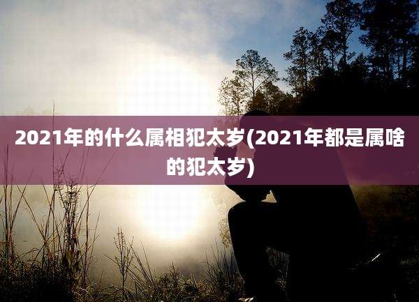 2021年的什么属相犯太岁(2021年都是属啥的犯太岁)
