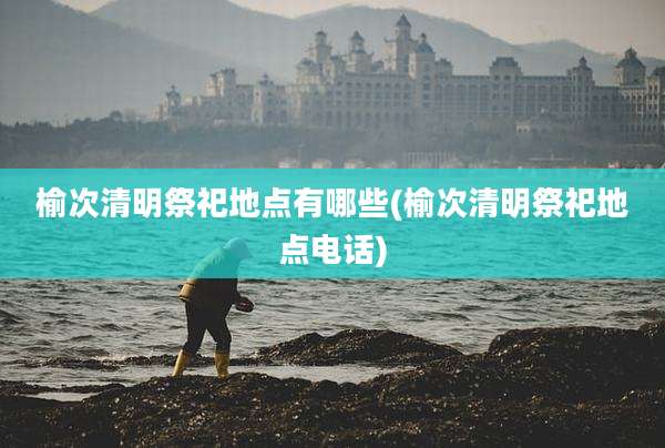 榆次清明祭祀地点有哪些(榆次清明祭祀地点电话)
