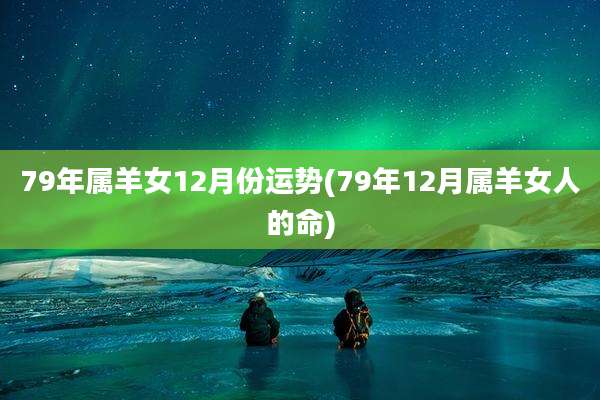 79年属羊女12月份运势(79年12月属羊女人的命)