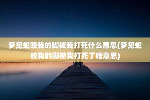 梦见蛇咬我的脚被我打死什么意思(梦见蛇咬我的脚被我打死了啥意思)