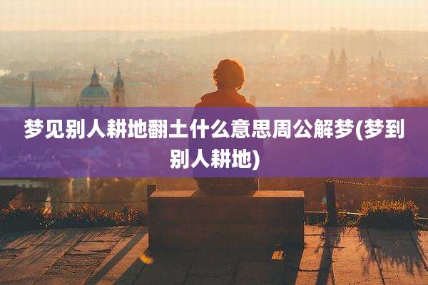 梦见别人耕地翻土什么意思周公解梦(梦到别人耕地)