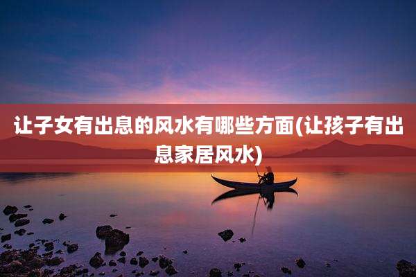 让子女有出息的风水有哪些方面(让孩子有出息家居风水)