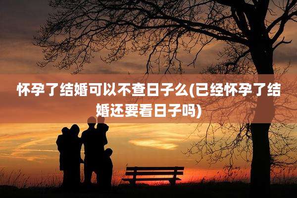 怀孕了结婚可以不查日子么(已经怀孕了结婚还要看日子吗)