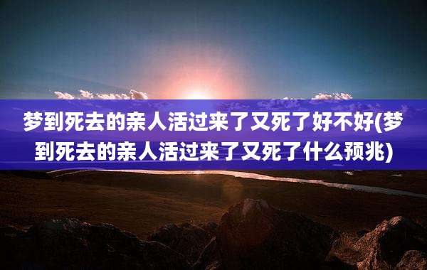 梦到死去的亲人活过来了又死了好不好(梦到死去的亲人活过来了又死了什么预兆)