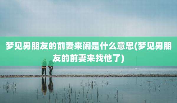 梦见男朋友的前妻来闹是什么意思(梦见男朋友的前妻来找他了)