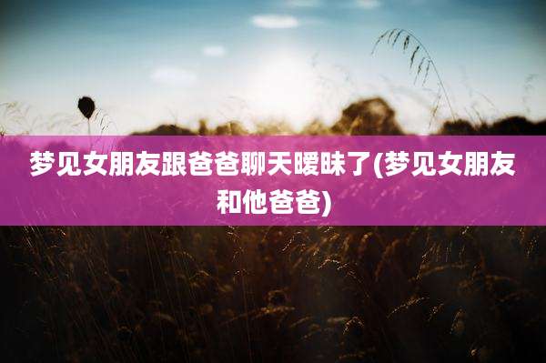 梦见女朋友跟爸爸聊天暧昧了(梦见女朋友和他爸爸)