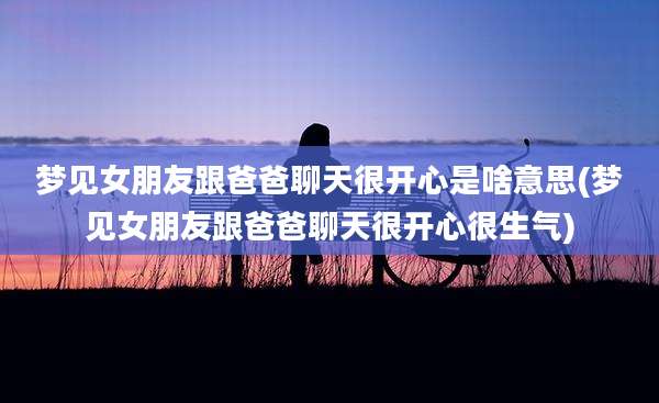 梦见女朋友跟爸爸聊天很开心是啥意思(梦见女朋友跟爸爸聊天很开心很生气)