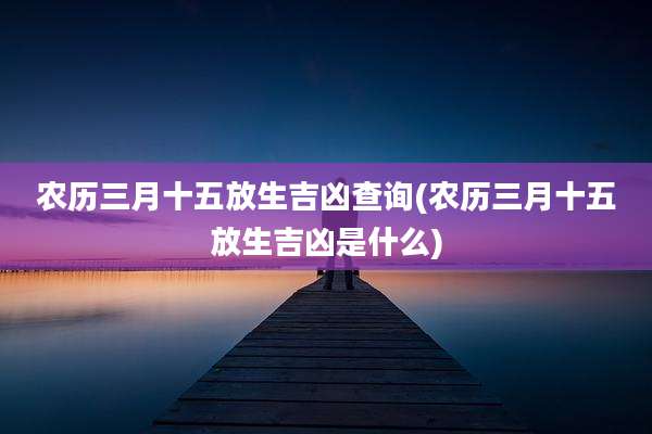 农历三月十五放生吉凶查询(农历三月十五放生吉凶是什么)