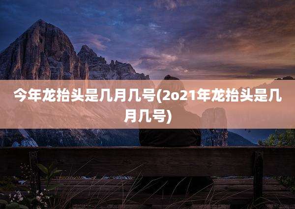 今年龙抬头是几月几号(2o21年龙抬头是几月几号)