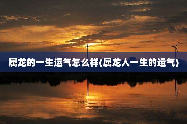 属龙的一生运气怎么样(属龙人一生的运气)