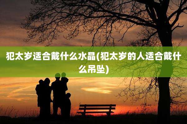 犯太岁适合戴什么水晶(犯太岁的人适合戴什么吊坠)