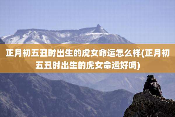 正月初五丑时出生的虎女命运怎么样(正月初五丑时出生的虎女命运好吗)