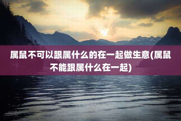 属鼠不可以跟属什么的在一起做生意(属鼠不能跟属什么在一起)