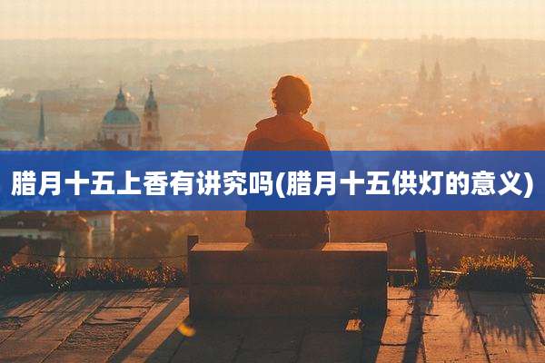 腊月十五上香有讲究吗(腊月十五供灯的意义)