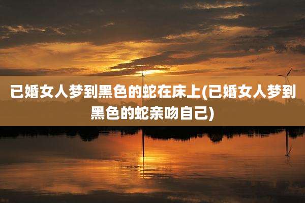已婚女人梦到黑色的蛇在床上(已婚女人梦到黑色的蛇亲吻自己)
