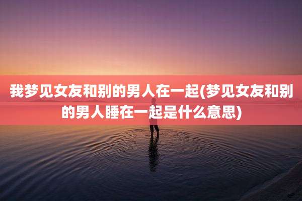 我梦见女友和别的男人在一起(梦见女友和别的男人睡在一起是什么意思)