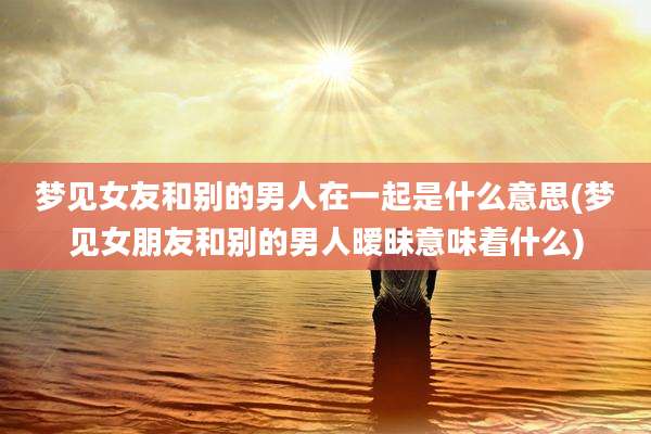 梦见女友和别的男人在一起是什么意思(梦见女朋友和别的男人暧昧意味着什么)