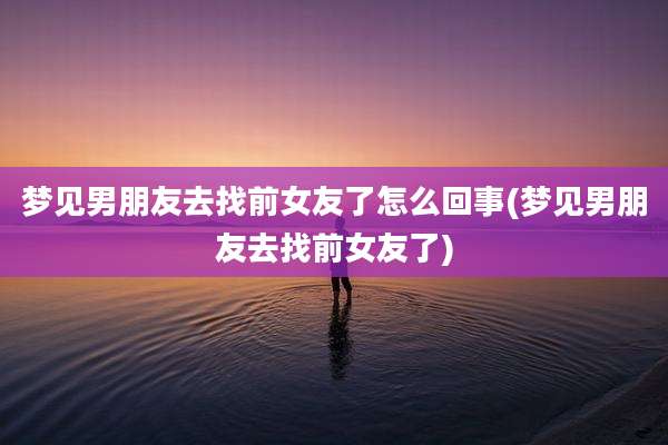 梦见男朋友去找前女友了怎么回事(梦见男朋友去找前女友了)