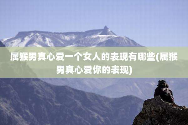 属猴男真心爱一个女人的表现有哪些(属猴男真心爱你的表现)
