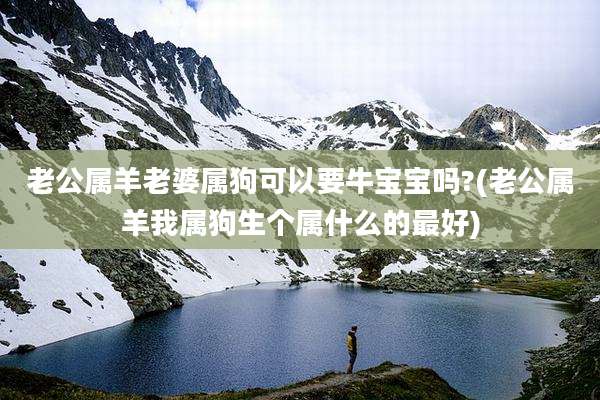 老公属羊老婆属狗可以要牛宝宝吗?(老公属羊我属狗生个属什么的最好)