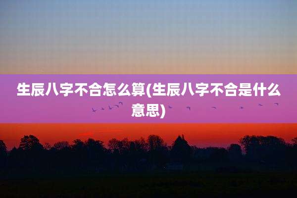 生辰八字不合怎么算(生辰八字不合是什么意思)