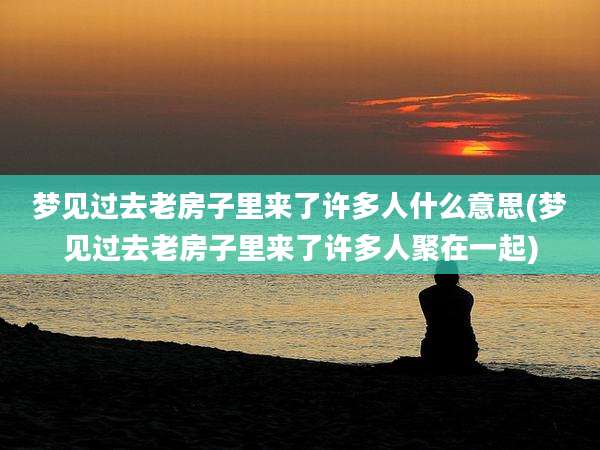 梦见过去老房子里来了许多人什么意思(梦见过去老房子里来了许多人聚在一起)