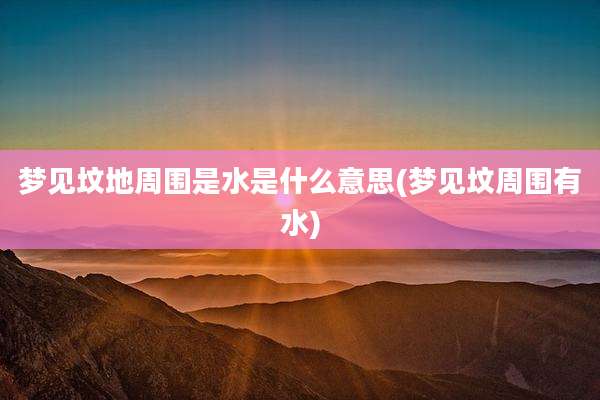 梦见坟地周围是水是什么意思(梦见坟周围有水)