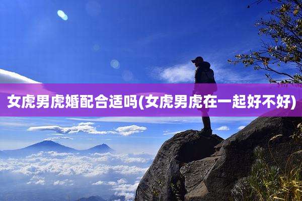 女虎男虎婚配合适吗(女虎男虎在一起好不好)
