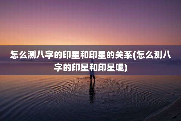 怎么测八字的印星和印星的关系(怎么测八字的印星和印星呢)